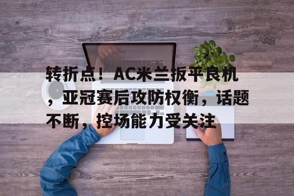 九游-转折点！AC米兰扳平良机，亚冠赛后攻防权衡，话题不断，控场能力受关注(特朗普对华态度大变)